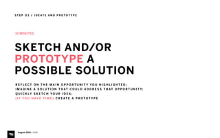 S T E P O 3 / I D E AT E A N D P R O T O T Y P E
August 2015 | iHUB
10 MINUTES
SKETCH AND/OR
PROTOTYPE A
POSSIBLE SOLUTION
R E F L E C T O N T H E M A I N O P P O R T U N I T Y YO U H I G H L I G H T E D ;
I M A G I N E A S O L U T I O N T H AT C O U L D A D D R E S S T H AT O P P O R T U N I T Y;
Q U I C K LY S K E T C H YO U R I D E A ;
( I F YO U H AV E T I M E ) C R E AT E A P R O T O T Y P E
 