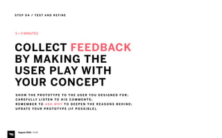 S T E P O 4 / T E S T A N D R E F I N E
August 2015 | iHUB
5 + 5 MINUTES
COLLECT FEEDBACK  
BY MAKING THE
USER PLAY WITH
YOUR CONCEPT
S H O W T H E P R O T O T Y P E T O T H E U S E R YO U D E S I G N E D F O R ;
C A R E F U L LY L I S T E N T O H I S C O M M E N T S ;
R E M E M B E R T O A S K W H Y T O D E E P E N T H E R E A S O N S B E H I N D ;
U P D AT E YO U R P R O T O T Y P E ( I F P O S S I B L E ) .
 