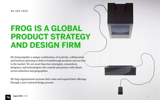 5
We bring together a unique combination of creativity, collaboration
and business planning to deliver breakthrough products and services
to the market. We are more than 600 strategists, researchers,
designers, and technologists who consult and partner with clients
across industries and geographies.
 
We help organizations increase their value and expand their offerings
through a user-centered design process
FROG IS A GLOBAL
PRODUCT STRATEGY  
AND DESIGN FIRM
W E A R E F R O G
August 2015 | iHUB
 