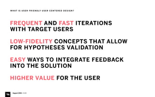 W H AT I S U S E R F R I E N D LY U S E R C E N T E R E D D E S I G N ?
FREQUENT AND FAST ITERATIONS
WITH TARGET USERS
LOW-FIDELITY CONCEPTS THAT ALLOW
FOR HYPOTHESES VALIDATION
EASY WAYS TO INTEGRATE FEEDBACK
INTO THE SOLUTION
HIGHER VALUE FOR THE USER
August 2015 | iHUB
 