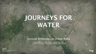 Survival Strategies in Urban India
JOURNEYS FOR
WATER
GAURAV BHUSHAN NITIN GUPTA JENNIFER LEE FUQUA
SOMADITYA BANERJEE VAIJAYANTHI IYENGAR JAN CHIPCHASE
 