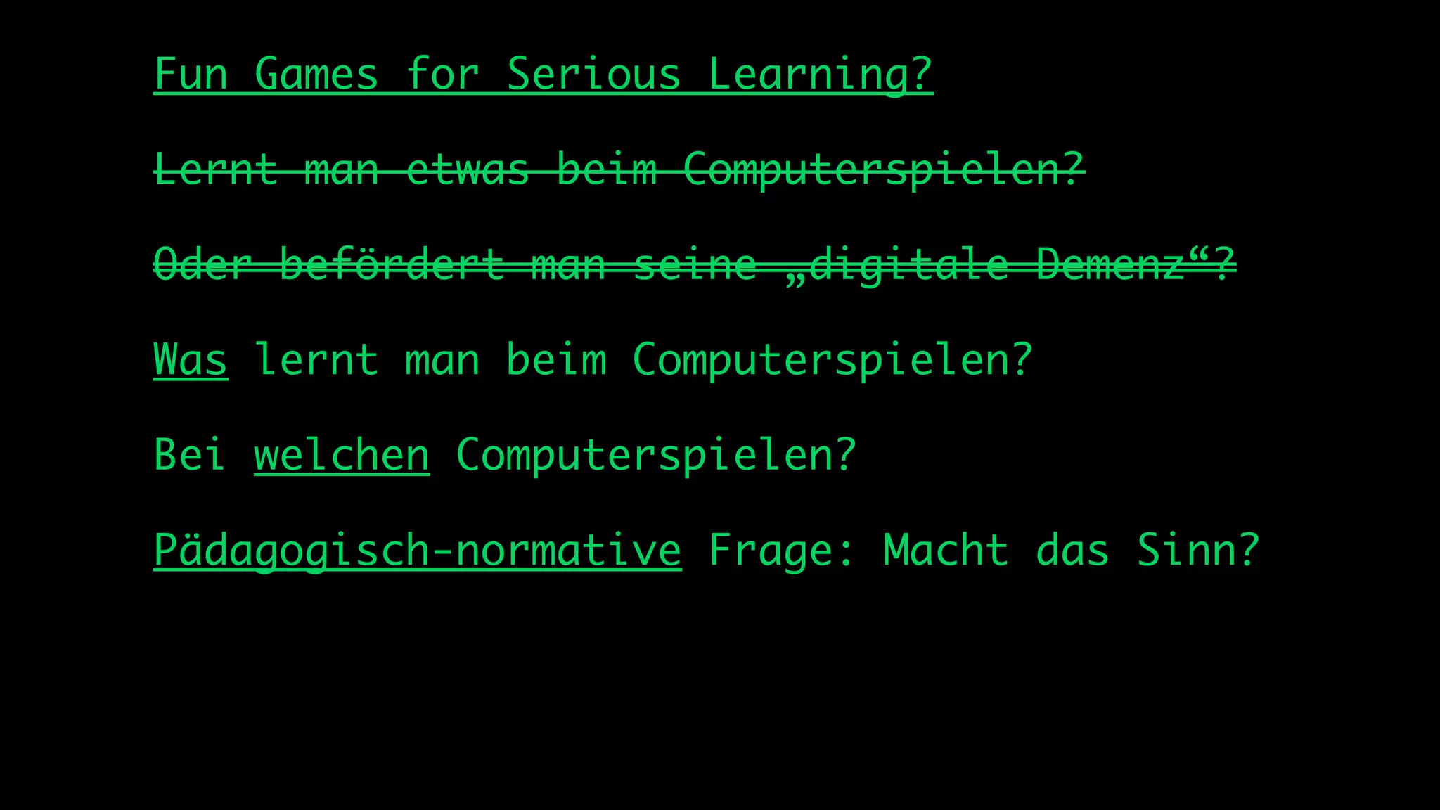 Fun Games for Serious Learning?

Lernt man etwas beim Computerspielen?

Oder befördert man seine „digitale Demenz“?

Was lernt man beim Computerspielen?

Bei welchen Computerspielen?

Pädagogisch-normative Frage: Macht das Sinn?
 