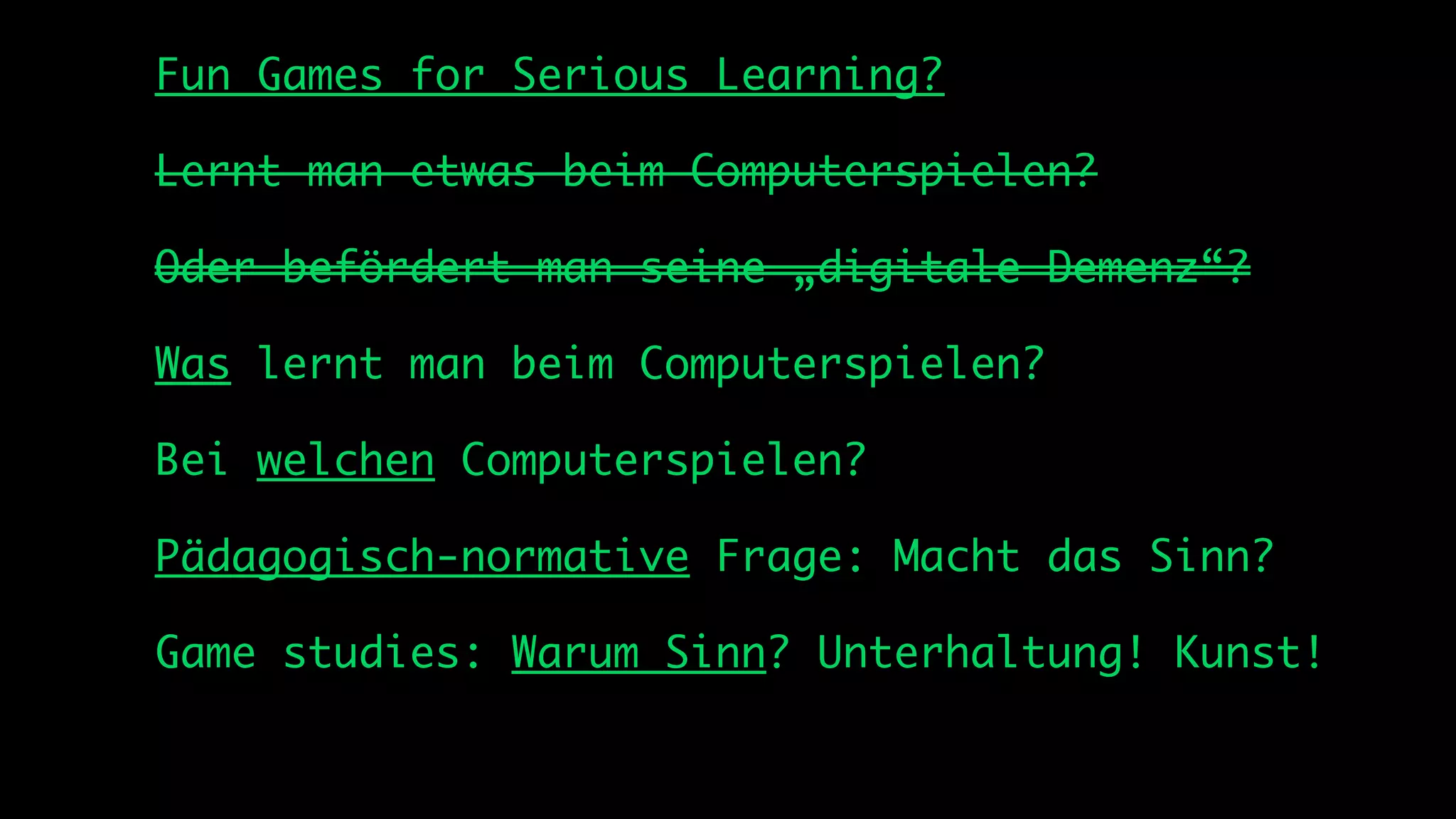 Fun Games for Serious Learning?

Lernt man etwas beim Computerspielen?

Oder befördert man seine „digitale Demenz“?

Was lernt man beim Computerspielen?

Bei welchen Computerspielen?

Pädagogisch-normative Frage: Macht das Sinn?

Game studies: Warum Sinn? Unterhaltung! Kunst!
 