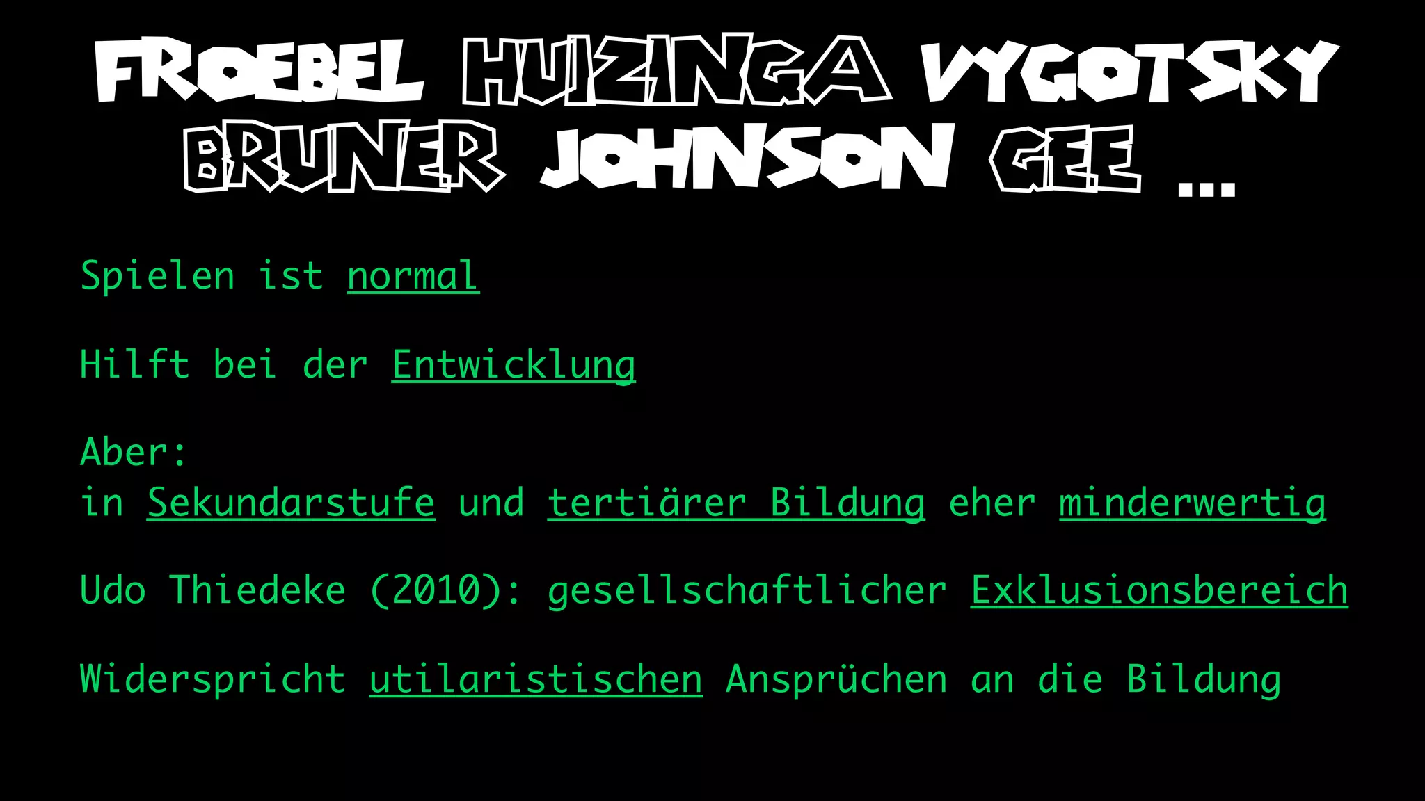 FROEBEL huizinga VYGOTSKY
  bruner JOHNSON gee ...
Spielen ist normal

Hilft bei der Entwicklung

Aber:
in Sekundarstufe und tertiärer Bildung eher minderwertig

Udo Thiedeke (2010): gesellschaftlicher Exklusionsbereich

Widerspricht utilaristischen Ansprüchen an die Bildung
 