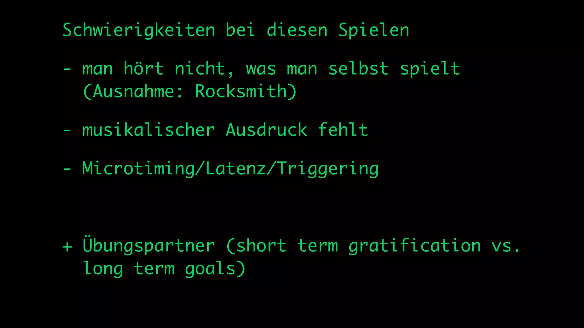 Schwierigkeiten bei diesen Spielen

- man hört nicht, was man selbst spielt
  (Ausnahme: Rocksmith)

- musikalischer Ausdruck fehlt

- Microtiming/Latenz/Triggering



+ Übungspartner (short term gratification vs.
  long term goals)
 