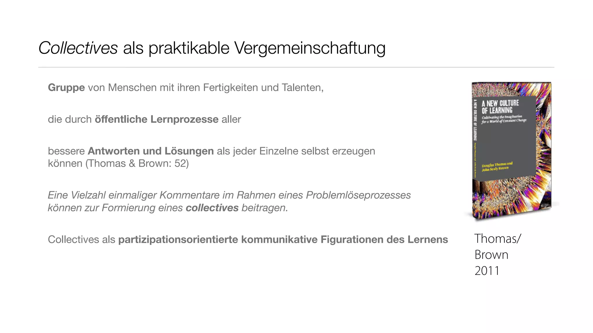 Collectives als praktikable Vergemeinschaftung

 Gruppe von Menschen mit ihren Fertigkeiten und Talenten,


 die durch öﬀentliche Lernprozesse aller


 bessere Antworten und Lösungen als jeder Einzelne selbst erzeugen
 können (Thomas & Brown: 52)


 Eine Vielzahl einmaliger Kommentare im Rahmen eines Problemlöseprozesses
 können zur Formierung eines collectives beitragen.


 Collectives als partizipationsorientierte kommunikative Figurationen des Lernens   Thomas/
                                                                                    Brown
                                                                                    2011
 