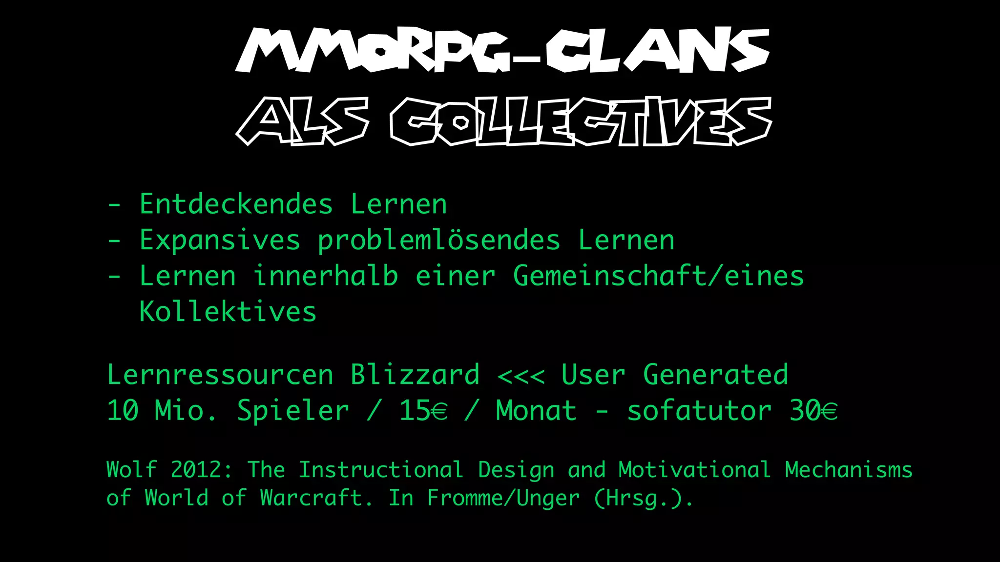 MMORPG-CLANS
         als collectives
- Entdeckendes Lernen
- Expansives problemlösendes Lernen
- Lernen innerhalb einer Gemeinschaft/eines
  Kollektives

Lernressourcen Blizzard <<< User Generated
10 Mio. Spieler / 15€ / Monat - sofatutor 30€

Wolf 2012: The Instructional Design and Motivational Mechanisms
of World of Warcraft. In Fromme/Unger (Hrsg.).
 