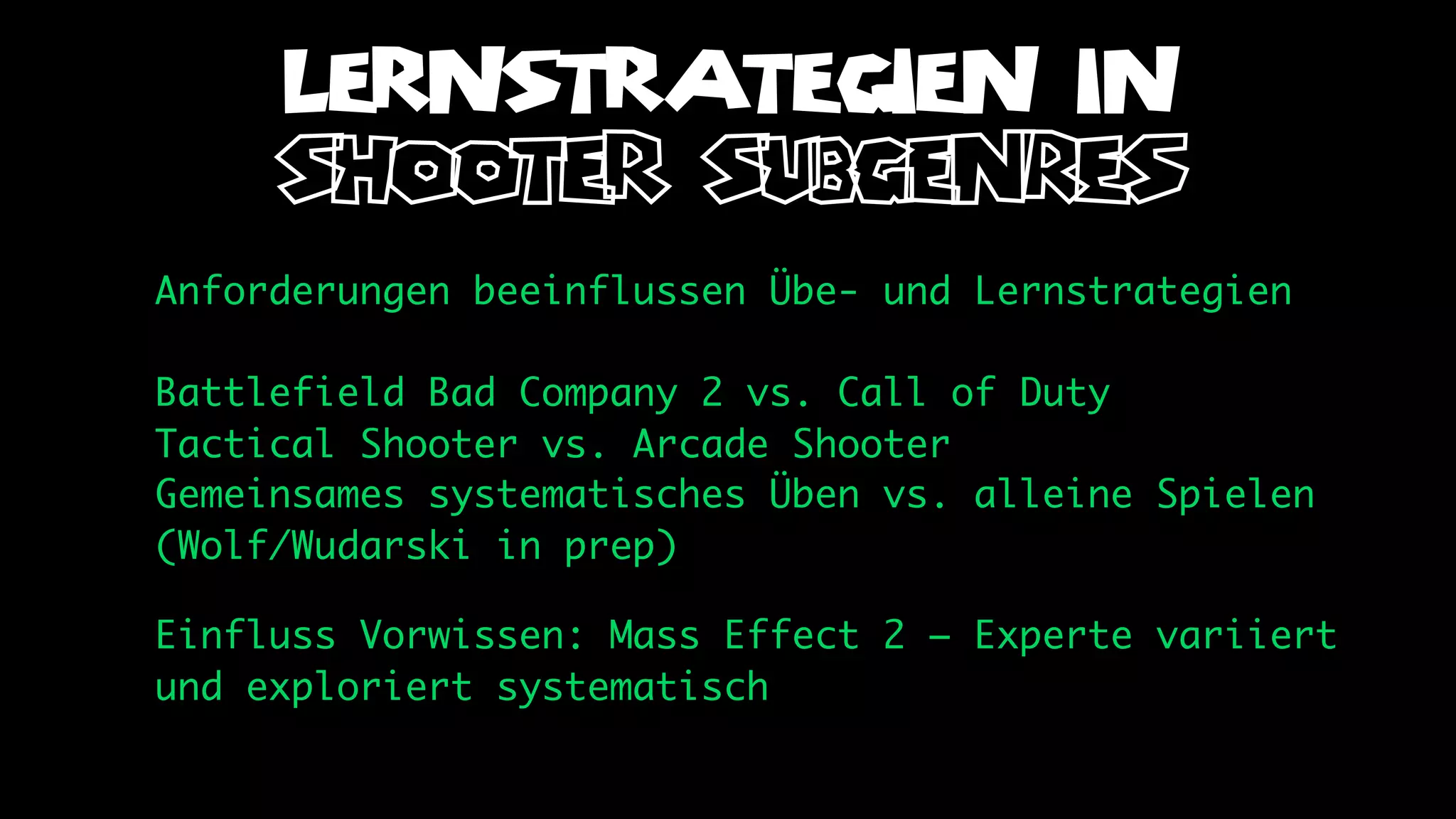 LERNSTRATEGIEN IN
     shooter subgenres
Anforderungen beeinflussen Übe- und Lernstrategien

Battlefield Bad Company 2 vs. Call of Duty
Tactical Shooter vs. Arcade Shooter
Gemeinsames systematisches Üben vs. alleine Spielen
(Wolf/Wudarski in prep)

Einfluss Vorwissen: Mass Effect 2 – Experte variiert
und exploriert systematisch
 
