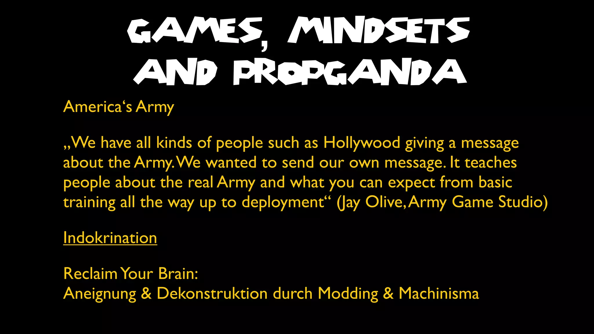 GAMES, MINDSETS
        AND PROPGANDA
America‘s Army

„We have all kinds of people such as Hollywood giving a message
about the Army. We wanted to send our own message. It teaches
people about the real Army and what you can expect from basic
training all the way up to deployment“ (Jay Olive, Army Game Studio)

Indokrination

Reclaim Your Brain:
Aneignung & Dekonstruktion durch Modding & Machinisma
 