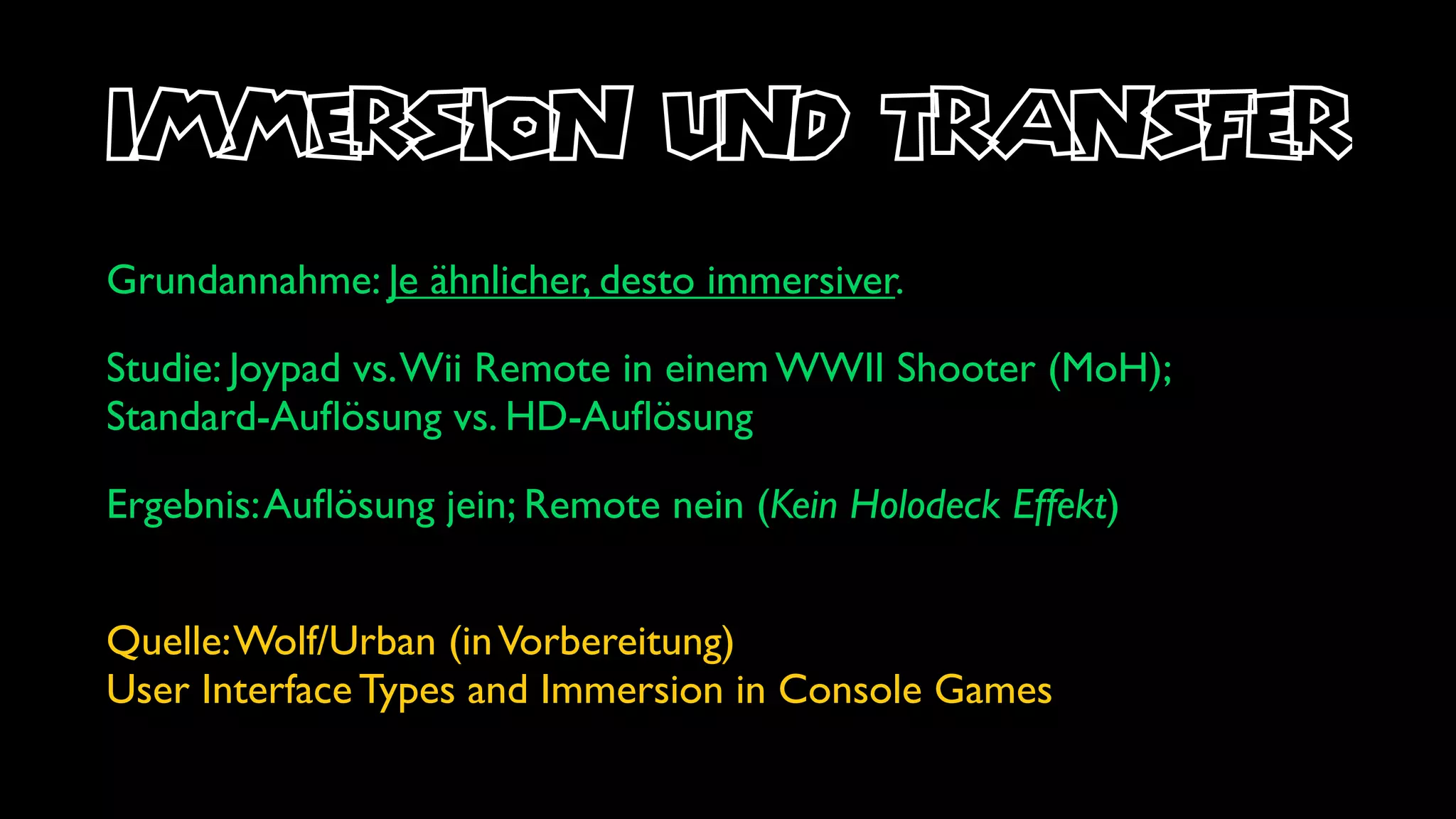 immersion und transfer
Grundannahme: Je ähnlicher, desto immersiver.

Studie: Joypad vs. Wii Remote in einem WWII Shooter (MoH);
Standard-Auﬂösung vs. HD-Auﬂösung

Ergebnis: Auﬂösung jein; Remote nein (Kein Holodeck Effekt)


Quelle: Wolf/Urban (in Vorbereitung)
User Interface Types and Immersion in Console Games
 