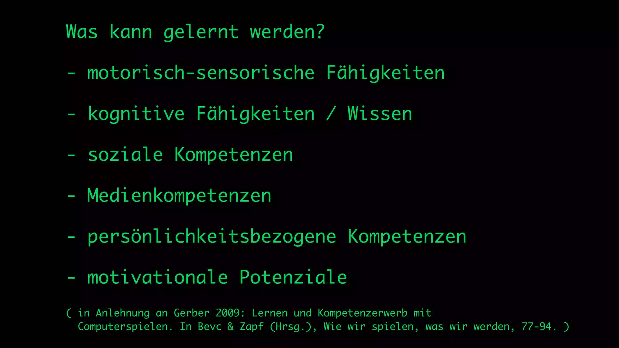 Was kann gelernt werden?

- motorisch-sensorische Fähigkeiten

- kognitive Fähigkeiten / Wissen

- soziale Kompetenzen

- Medienkompetenzen

- persönlichkeitsbezogene Kompetenzen

- motivationale Potenziale
( in Anlehnung an Gerber 2009: Lernen und Kompetenzerwerb mit
  Computerspielen. In Bevc & Zapf (Hrsg.), Wie wir spielen, was wir werden, 77-94. )
 