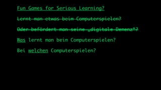 Fun Games for Serious Learning?

Lernt man etwas beim Computerspielen?

Oder befördert man seine „digitale Demenz“?

Was lernt man beim Computerspielen?

Bei welchen Computerspielen?
 