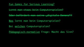 Fun Games for Serious Learning?

Lernt man etwas beim Computerspielen?

Oder befördert man seine „digitale Demenz“?

Was lernt man beim Computerspielen?

Bei welchen Computerspielen?

Pädagogisch-normative Frage: Macht das Sinn?
 