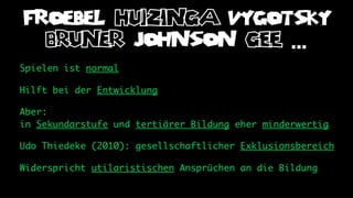 FROEBEL huizinga VYGOTSKY
  bruner JOHNSON gee ...
Spielen ist normal

Hilft bei der Entwicklung

Aber:
in Sekundarstufe und tertiärer Bildung eher minderwertig

Udo Thiedeke (2010): gesellschaftlicher Exklusionsbereich

Widerspricht utilaristischen Ansprüchen an die Bildung
 