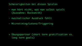Schwierigkeiten bei diesen Spielen

- man hört nicht, was man selbst spielt
  (Ausnahme: Rocksmith)

- musikalischer Ausdruck fehlt

- Microtiming/Latenz/Triggering



+ Übungspartner (short term gratification vs.
  long term goals)
 