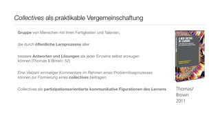 Collectives als praktikable Vergemeinschaftung

 Gruppe von Menschen mit ihren Fertigkeiten und Talenten,


 die durch öﬀentliche Lernprozesse aller


 bessere Antworten und Lösungen als jeder Einzelne selbst erzeugen
 können (Thomas & Brown: 52)


 Eine Vielzahl einmaliger Kommentare im Rahmen eines Problemlöseprozesses
 können zur Formierung eines collectives beitragen.


 Collectives als partizipationsorientierte kommunikative Figurationen des Lernens   Thomas/
                                                                                    Brown
                                                                                    2011
 