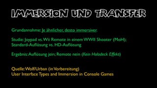 immersion und transfer
Grundannahme: Je ähnlicher, desto immersiver.

Studie: Joypad vs. Wii Remote in einem WWII Shooter (MoH);
Standard-Auﬂösung vs. HD-Auﬂösung

Ergebnis: Auﬂösung jein; Remote nein (Kein Holodeck Effekt)


Quelle: Wolf/Urban (in Vorbereitung)
User Interface Types and Immersion in Console Games
 