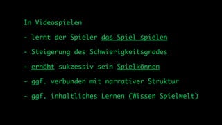 In Videospielen

- lernt der Spieler das Spiel spielen

- Steigerung des Schwierigkeitsgrades

- erhöht sukzessiv sein Spielkönnen

- ggf. verbunden mit narrativer Struktur

- ggf. inhaltliches Lernen (Wissen Spielwelt)
 