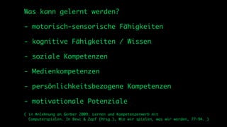 Was kann gelernt werden?

- motorisch-sensorische Fähigkeiten

- kognitive Fähigkeiten / Wissen

- soziale Kompetenzen

- Medienkompetenzen

- persönlichkeitsbezogene Kompetenzen

- motivationale Potenziale
( in Anlehnung an Gerber 2009: Lernen und Kompetenzerwerb mit
  Computerspielen. In Bevc & Zapf (Hrsg.), Wie wir spielen, was wir werden, 77-94. )
 