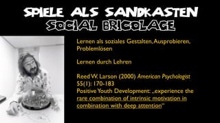 SPIELE ALS SANDKASTEN
   social bricolage
      Lernen als soziales Gestalten, Ausprobieren,
      Problemlösen

      Lernen durch Lehren

      Reed W. Larson (2000) American Psychologist
      55(1): 170-183
      Positive Youth Development: „experience the
      rare combination of intrinsic motivation in
      combination with deep attention“
 