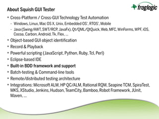 About Squish GUI Tester
 Cross-Platform / Cross-GUI Technology Test Automation
- Windows, Linux, Mac OS X, Unix, Embedded OS', RTOS', Mobile
- Java (Swing/AWT,SWT/RCP,JavaFx),Qt/QML/QtQuick,Web,MFC,WinForms,WPF,iOS,
Cocoa, Carbon,Android,Tk, Flex, …
 Object-based GUI object identifcation
 Record & Playback
 Powerful scripting (JavaScript, Python, Ruby,Tcl, Perl)
 Eclipse-based IDE
 Built-in BDD framework and support
 Batch-testing & Command-line tools
 Remote/distributed testing architecture
 Integrations: MicrosoftALM, HP QC/ALM,Rational RQM,SeapineTCM,SpiraTest,
MKS,XStudio,Jenkins,Hudson,TeamCity,Bamboo,Robot Framework,JUnit,
Maven, …
 