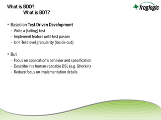 What is BDD?
What is BDT?
 Based on Test Driven Development
- Write a (failing) test
- Implement feature until test passes
- Unit-Test level granularity (inside-out)
 But
- Focus on application's behavior and specifcation
- Describe in a human-readable DSL (e.g. Gherkin)
- Reduce focus on implementation details
 