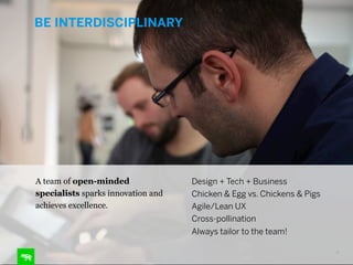 BE INTERDISCIPLINARY

A team of open-minded
specialists sparks innovation and
achieves excellence.

Design + Tech + Business
Chicken & Egg vs. Chickens & Pigs
Agile/Lean UX
Cross-pollination
Always tailor to the team!
16

 