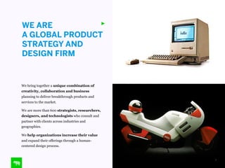 WE ARE
A GLOBAL PRODUCT
STRATEGY AND
DESIGN FIRM

We bring together a unique combination of
creativity, collaboration and business
planning to deliver breakthrough products and
services to the market.
We are more than 600 strategists, researchers,
designers, and technologists who consult and
partner with clients across industries and
geographies.
We help organizations increase their value
and expand their offerings through a humancentered design process.

3

 