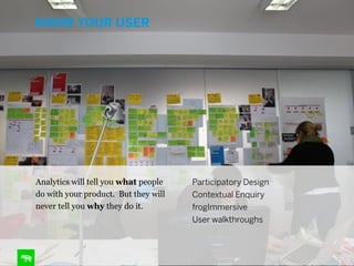 KNOW YOUR USER

Analytics will tell you what people
do with your product. But they will
never tell you why they do it.

Participatory Design
Contextual Enquiry
frogImmersive
User walkthroughs

9

 