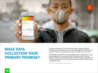 MAKE DATA
COLLECTION YOUR
PRIMARY PROMISE?

Average air pollution of Chinese First-Tier Cities (Beijing, Shanghai,
Guangzhou etc) totaled at 76 µg/m3 while WHO suggests a critical level at
32 µg/m3. Peaks in air pollution can easily exceed the 100 µg/m3 mark.
The AirWaves mask filters and feeds pollution data it collects into a smart
phone application to visualize and share with the network. AirWaves
enables a network of like-minded people to benefit from the collective data
that has been gathered. Users can view and interact with the data through
a smartphone app.
Airwaves connected breathing mask, frog concept

16

 