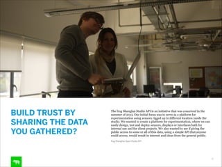 BUILD TRUST BY
SHARING THE DATA
YOU GATHERED?

The frog Shanghai Studio API is an initiative that was conceived in the
summer of 2013. Our initial focus was to serve as a platform for
experimentation using sensors rigged up in different location inside the
studio. We wanted to create a platform for experimentation, where we can
easily design, test and deploy sensors, displays or interfaces both for
internal use and for client projects. We also wanted to see if giving the
public access to some or all of this data, using a simple API that anyone
could access, would result in interest and ideas from the general public.
frog Shanghai Open Studio API

18

 