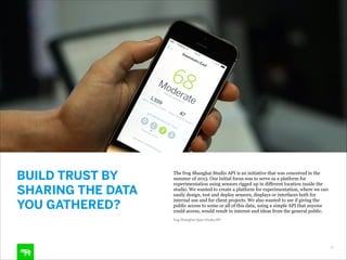 BUILD TRUST BY
SHARING THE DATA
YOU GATHERED?

The frog Shanghai Studio API is an initiative that was conceived in the
summer of 2013. Our initial focus was to serve as a platform for
experimentation using sensors rigged up in different location inside the
studio. We wanted to create a platform for experimentation, where we can
easily design, test and deploy sensors, displays or interfaces both for
internal use and for client projects. We also wanted to see if giving the
public access to some or all of this data, using a simple API that anyone
could access, would result in interest and ideas from the general public.
frog Shanghai Open Studio API

19

 
