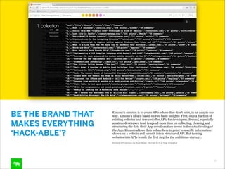 BE THE BRAND THAT
MAKES EVERYTHING
‘HACK-ABLE’?

Kimono’s mission is to create APIs where they don’t exist, in an easy to use
way. Kimono’s idea is based on two basic insights: First, only a fraction of
existing websites and services offer APIs for developers. Second, especially
amateur developers tend to spend more time on collecting, cleaning and
structuring the data their App uses than they invest in the actual coding of
the App. Kimono allows their subscribers to point to specific information
shown on a website and turns it into a structured API. But turning
websites into APIs is only the first step for the ambitious startup …
Kimono API service, by Ryan Rowe - former ACD at frog Shanghai

20

 