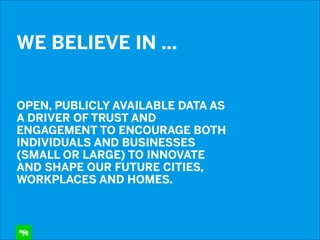 WE BELIEVE IN …  
 

OPEN, PUBLICLY AVAILABLE DATA AS
A DRIVER OF TRUST AND
ENGAGEMENT TO ENCOURAGE BOTH
INDIVIDUALS AND BUSINESSES
(SMALL OR LARGE) TO INNOVATE
AND SHAPE OUR FUTURE CITIES,
WORKPLACES AND HOMES.

 