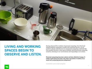 LIVING AND WORKING
SPACES BEGIN TO
OBSERVE AND LISTEN.

Having witnessed the evolution of personal computing- from fixed and
isolated desktop computing to mobile and contextual devices- we are
excited to discuss what the next era of personal computing could look like.
One possible direction is that spaces facilitate selected personal computing
scenarios, listening to our conversations and responding to our actions.  
 

Personal computing becomes calmer and less attention hungry. It
makes itself heard and seen only when and where it matters. As a
result will computing become ubiquitous?
 
A smart kitchen counter concept, by frog Austin
4

 