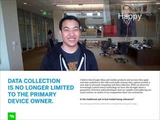 DATA COLLECTION  
IS NO LONGER LIMITED
TO THE PRIMARY
DEVICE OWNER.

I believe that Google Glass and similar products and services that apply
real-time analytics to the video and audio streams they capture present a
next step in personal computing and data collection. With our desire for
increasingly context-aware technology we have also brought about a
generation of devices and technologies that are capable of deciphering our
social context, no matter if our companions share our excitement. 
Is the traditional opt-in/out model losing relevance?
Face-tracking app indicates Jonathan Yan in a Google Glass screen grab is happy.

7

 