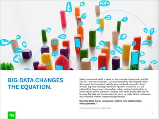BIG DATA CHANGES
THE EQUATION.

Today’s connected world is based on the principle of reciprocity and the
idea of a “new data economy”, in which consumers who surrender their
data expect that equivalent value be generated and returned to them
directly. Big Data challenges this basic equation as much of it is not
collected for the purpose of immediate value creation, but simply to be
stored and to answer questions that may arise in the future. How can we
leverage Big Data and get consumers to warm up to the idea of continuous
data collection without compromising on trust?
Must Big Data-driven companies redeﬁne their relationships 
with customers?
Illustration by Ailadi Corteletti, frog Shanghai
8

 