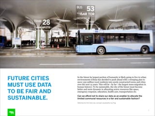 FUTURE CITIES  
MUST USE DATA 
TO BE FAIR AND
SUSTAINABLE.

In the future he largest portion of humanity is likely going to live in urban
environments (China has decided to push ahead with a sweeping plan to
move 250 million rural residents into newly constructed towns and cities
over the next 12 years. This will be - by far - the largest mass-migration in
human history). To be sustainable, the city of the future must become
better and more dynamic in allocating scarce resources like space,
emergency response, education, health care, transportation etc.
Can we afford not to share our data as an enabler to allocate the
limited communal resources in a fair and sustainable fashion?
Sketches for the meta city, concept visualization by frog

9

 
