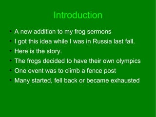 Introduction
●
A new addition to my frog sermons
●
I got this idea while I was in Russia last fall.
●
Here is the story.
●
The frogs decided to have their own olympics
●
One event was to climb a fence post
●
Many started, fell back or became exhausted
 
