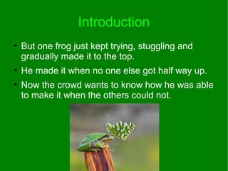 Introduction
●
But one frog just kept trying, stuggling and
gradually made it to the top.
●
He made it when no one else got half way up.
●
Now the crowd wants to know how he was able
to make it when the others could not.
 