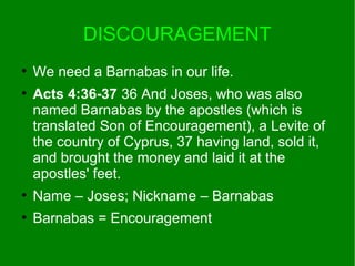DISCOURAGEMENT
●
We need a Barnabas in our life.
●
Acts 4:36-37 36 And Joses, who was also
named Barnabas by the apostles (which is
translated Son of Encouragement), a Levite of
the country of Cyprus, 37 having land, sold it,
and brought the money and laid it at the
apostles' feet.
●
Name – Joses; Nickname – Barnabas
●
Barnabas = Encouragement
 