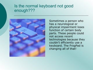 Is the normal keyboard not good enough??? Sometimes a person who has a neurological or physical impairment loses function of certain body parts. These people could not access recent technologies because they couldn’t efficiently use a keyboard. The FrogPad is changing all of that!  