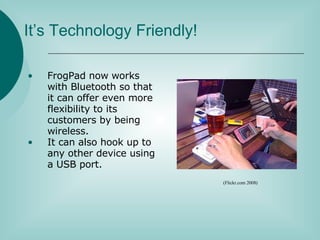 It’s Technology Friendly! FrogPad now works with Bluetooth so that it can offer even more flexibility to its customers by being wireless. It can also hook up to any other device using a USB port. (Flickr.com 2008) 