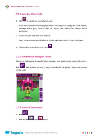 2.2.5 Menukar Warna Kulit
1. Klik di sebelah kiri atas halaman anda.
2. Palet warna akan muncul di tengah halaman anda. Legarkan pada palet untuk melihat
pelbagai warna yang tersedia dan klik warna yang dikehendaki dengan kanta
pembesar.
3. Warna ciri yang anda pilih akan bertukar.
Nota: Jika warna avatar tidak bertukar, itu bermaksud ciri tersebut tidak boleh diedit.
4. Simpan perubahan dengan mengklik .
2.2.6 Merawakkan Bahagian Avatar
Untuk mencipta avatar dengan bahagian-bahagian yang dipilih secara rawak oleh sistem,
klik . Jika terdapat item yang memerlukan kredit, mesej akan dipaparkan di atas
Avatar anda.
2.2.7 Memuat Turun Avatar
1. Klik .
2. Pilih antara atau untuk:
8
 