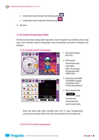  menyimpan avatar dengan latar belakang, klik .
 menyimpan avatar tanpa latar belakang, klik .
3. Klik Save.
2.2.8 Haiwan Kesayangan (Pets)
Pembina avatar bukan sahaja boleh digunakan untuk mengubah suai karakter anda, tetapi
juga untuk membeli Haiwan Kesayangan yang menawarkan permainan tambahan dan
ganjaran.
2.2.8.1 Memilih Haiwan Kesayangan
1. Dari roda kategori,
klik ‘Pets’.
2. Pilih haiwan
kesayangan yang
ingin dibeli.
Nota: Kos haiwan
kesayangan ialah
5000 kredit.
3. Kemudian, kllik ADD
TO BASKET sebagai
persediaan untuk
membuat pembelian.
4. Buka raga dan klik
untuk
membeli dan
menyimpannya
dalam avatar anda.
Nota: Jika anda tidak mahu membeli item, klik ‘X’ untuk mengeluarkan
semua item yang telah dipilih. Kos item akan ditolak dari nilai kredit anda.
2.2.8.2 Ciri-Ciri Haiwan Kesayangan
9
 