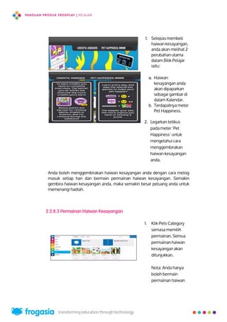 1. Selepas membeli
haiwan kesayangan,
anda akan melihat 2
perubahan utama
dalam Bilik Pelajar
iaitu:
a. Haiwan
kesayangan anda
akan dipaparkan
sebagai gambar di
dalam Kalendar.
b. Terdapatnya meter
Pet Happiness.
2. Legarkan tetikus
pada meter ‘Pet
Happiness’ untuk
mengetahui cara
menggembirakan
haiwan kesayangan
anda.
Anda boleh menggembirakan haiwan kesayangan anda dengan cara melog
masuk setiap hari dan bermain permainan haiwan kesayangan. Semakin
gembira haiwan kesayangan anda, maka semakin besar peluang anda untuk
memenangi hadiah.
2.2.8.3 Permainan Haiwan Kesayangan
1. Klik Pets Category
semasa memilih
permainan. Semua
permainan haiwan
kesayangan akan
ditunjukkan.
Nota: Anda hanya
boleh bermain
permainan haiwan
10
 