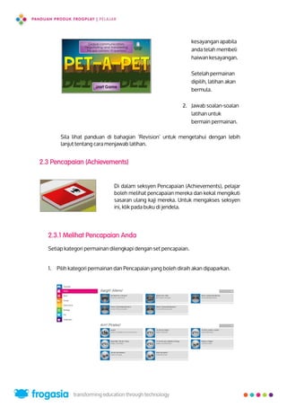 kesayangan apabila
anda telah membeli
haiwan kesayangan.
Setelah permainan
dipilih, latihan akan
bermula.
2. Jawab soalan-soalan
latihan untuk
bermain permainan.
Sila lihat panduan di bahagian ‘Revision’ untuk mengetahui dengan lebih
lanjut tentang cara menjawab latihan.
2.3 Pencapaian (Achievements)
Di dalam seksyen Pencapaian (Achievements), pelajar
boleh melihat pencapaian mereka dan kekal mengikuti
sasaran ulang kaji mereka. Untuk mengakses seksyen
ini, klik pada buku di jendela.
2.3.1 Melihat Pencapaian Anda
Setiap kategori permainan dilengkapi dengan set pencapaian.
1. Pilih kategori permainan dan Pencapaian yang boleh diraih akan dipaparkan.
11
 