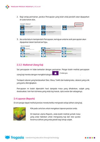 2. Bagi setiap permainan, peratus Pencapaian yang telah anda perolehi akan dipaparkan
di sudut kanan atas.
3. Jika anda belum memperolehi Pencapaian, kemajuan anda ke arah pencapaian akan
dipaparkan dalam bentuk bar hijau.
2.3.2 Matlamat Ulang Kaji
Set pencapaian ini tidak berkaitan dengan permainan. Pelajar boleh melihat pencapaian
ulang kaji mereka dengan mengklik kategori .
Terdapat cabaran yang berdasarkan Skor, Masa, Tarikh dan kadang-kala, cabaran yang unik
yang perlu dilengkapkan.
Pencapaian ini boleh diperolehi hasil daripada masa yang dihabiskan, subjek yang
diselesaikan, hari-hari istimewa yang anda log masuk, cipta avatar dan sebagainya.
2.4 Laporan (Reports)
Di sini pelajar dapat melihat prestasi mereka ketika menjawab setiap latihan ulang kaji.
Klik pada carta bar untuk mengakses laporan prestasi anda.
Di halaman utama Reports, anda boleh melihat jumlah masa
yang anda habiskan untuk mengulang kaji dan skor purata
kesemua latihan yang anda jawab bagi setiap subjek.
12
 