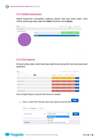 2.4.1 Statistik Keseluruhan
Statistik Keseluruhan memaparkan ringkasan prestasi anda bagi setiap subjek. Untuk
melihat statistik bagi setiap subjek, klik Subject di halaman utama Reports.
2.4.2 Lihat Laporan
Di bawah setiap subjek, senarai topik bagi subjek tersebut yang telah cuba anda jawab akan
dipaparkan.
Dalam Subject Reports, laporan boleh disusun mengikut:
 Tahun / Topik: Pilih Year dan Topic dari sudut kiri atas dan klik .
13
 
