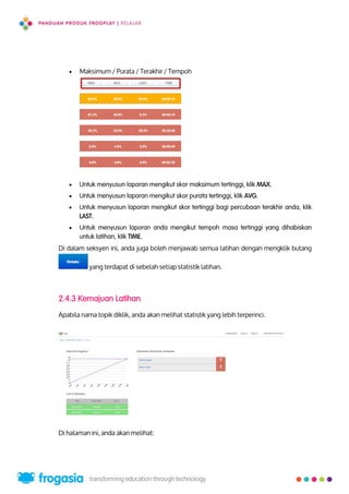  Maksimum / Purata / Terakhir / Tempoh
 Untuk menyusun laporan mengikut skor maksimum tertinggi, klik MAX.
 Untuk menyusun laporan mengikut skor purata tertinggi, klik AVG.
 Untuk menyusun laporan mengikut skor tertinggi bagi percubaan terakhir anda, klik
LAST.
 Untuk menyusun laporan anda mengikut tempoh masa tertinggi yang dihabiskan
untuk latihan, klik TIME.
Di dalam seksyen ini, anda juga boleh menjawab semua latihan dengan mengklik butang
yang terdapat di sebelah setiap statistik latihan.
2.4.3 Kemajuan Latihan
Apabila nama topik diklik, anda akan melihat statistik yang lebih terperinci.
Di halaman ini, anda akan melihat:
14
 